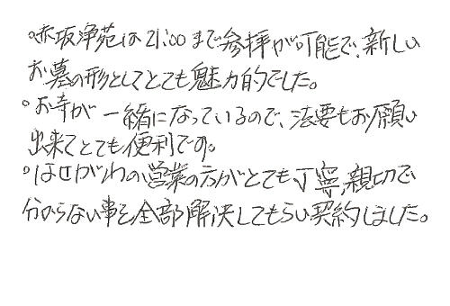 ・赤坂浄苑は21:00まで参拝が可能で、新しいお墓の形としてとても魅力的でした。・お寺が一緒になっているので、法要もお願い出来てとても便利です。・はせがわの営業の方がとても丁寧、親切でわからない事を全部解決してもらい契約しました。