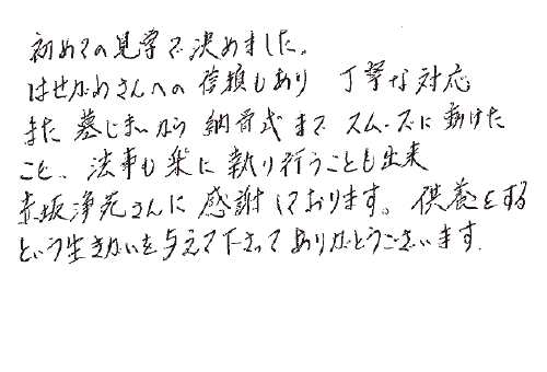 初めての見学で決めました。はせがわさんへの信頼もあり、丁寧な対応、また墓じまいから納骨式までスムーズに動けたこと、法事も楽に執り行うことも出来赤坂浄苑さんに感謝しております。供養をするという生きがいを与えて下さってありがとうございます。