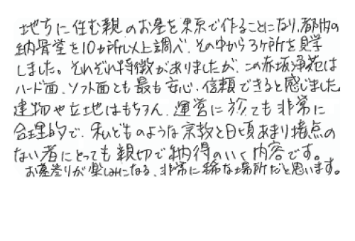 地方に住む親のお墓を東京で作ることになり、都内の納骨堂を10カ所以上調べ、その中から3カ所を見学しました。それぞれ特徴がありましたが、この赤坂浄苑はハード面、ソフト面とも最も安心信頼できると感じました。建物や立地はもちろん、運営に於いても非常に合理的で、私どものような宗教と日頃あまり接点のないものにとっても親切で納得のいく内容です。お墓参りが楽しみになる、非常に稀な場所だと思います。