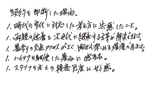 契約を即断した理由。・時代の変化に対応した考え方に共感したこと。・両親の供養を次世代に継承する方策が解決できること。・墓参りの交通アクセスがよく、周辺も楽しめる環境であること。・ハイテクを駆使した墓石に感銘。・スタッフの方々の接客態度に好感。