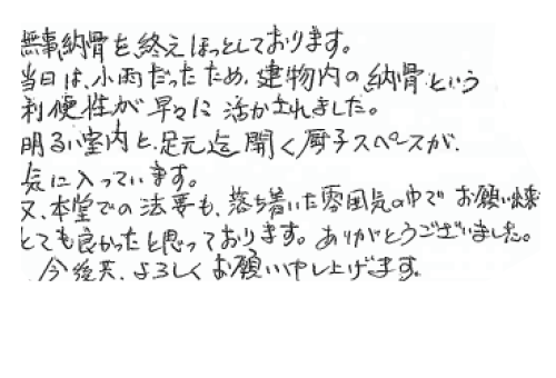 無事納骨を終えほっとしております。当日は小雨だった為、建物内の納骨という利便性が早々に活かされました。明るい室内と足元迄開く厨子スペースが、気に入っています。又、本堂での法要も落ち着いた雰囲気の中でお願いでき、とても良かったと思っております。ありがとうございました。今後共よろしくお願い申し上げます。