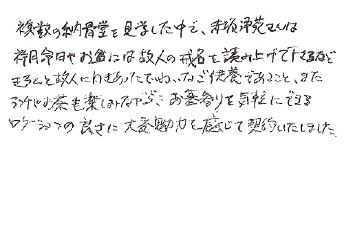 複数の納骨堂を見学した中で、赤坂浄苑さんは祥月命日やお盆には、故人の戒名を読み上げてくださるなど、きちんと故人に向き合ったていねいなご供養であること、またランチやお茶も楽しみながらお墓参りを気軽にできるロケーションの良さに、大変魅力を感じて契約いたしました。