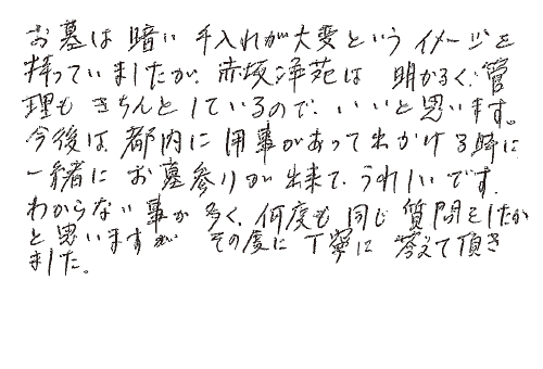 お墓は暗い手入れが大変というイメージを持っていましたが、赤坂浄苑は明るく管理もきちんとしているので、いいと思います。今後は都内に用事があって出かける時に、一緒にお墓参りが出来てうれしいです。わからない事が多く、何度も同じ質問をしたかと思いますが、その度に丁寧に答えて頂きました。