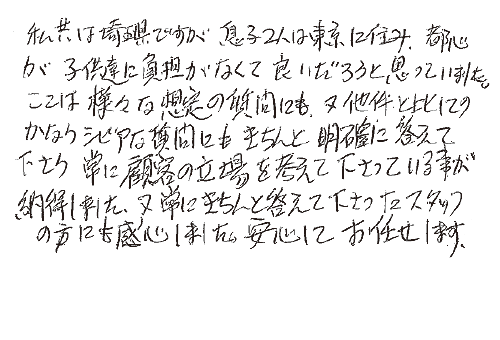 私共は埼玉県ですが、息子２人は東京に住み、都心が子供達には負担がなくて良いだろうと思っていました。ここは様々な想定の質問にも、又他件と比してのかなりシビアな質問にもきちんと明確に答えて下さり、常に顧客の立場を考えて下さっている事が納得しました。又、常にきちんと答えて下さったスタッフの方にも感心しました。安心してお任せします。