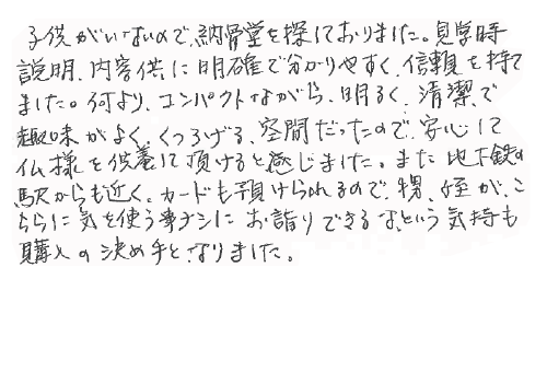 子供がいないので納骨堂を探しておりました。見学時説明、内容共に明確で分かりやすく、信頼を持てました。何よりコンパクトながら、明るく清潔で趣味がよく、くつろげる空間だったので安心して仏様を供養して頂けると感じました。また地下鉄の駅からも近く、カードも預けられるので、甥、姪がこちらに気を使う事ナシにお詣りできるな、という気持ちも購入の決め手となりました。