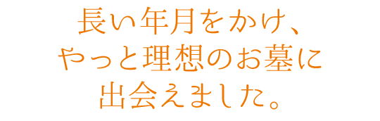 長い年月をかけ、やっと理想のお墓に出会えました。