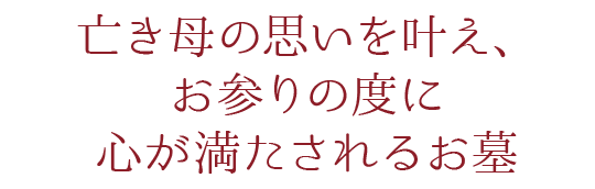 亡き母の思いを叶え、お参りの度に心が満たされるお墓