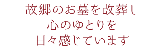 故郷のお墓を改葬し、心のゆとりを日々感じています