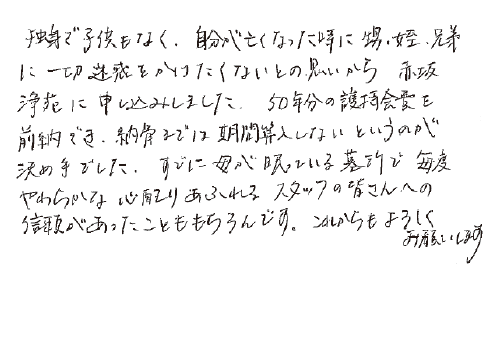 独身で子供もなく、自分が亡くなった時に甥、姪、兄弟に一切迷惑をかけたくないとの思いから、赤坂浄苑に申し込みしました。50年分の護持会費を前納でき、納骨までは期間算入しないというのが決め手でした。すでに母が眠っている墓所で、毎度やわらかな心配りあふれるスタッフの皆さんへの、信頼があったことももちろんです。これからもよろしくお願いします。